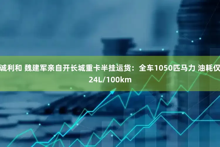 诚利和 魏建军亲自开长城重卡半挂运货：全车1050匹马力 油耗仅24L/100km