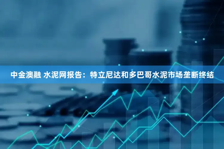 中金澳融 水泥网报告：特立尼达和多巴哥水泥市场垄断终结
