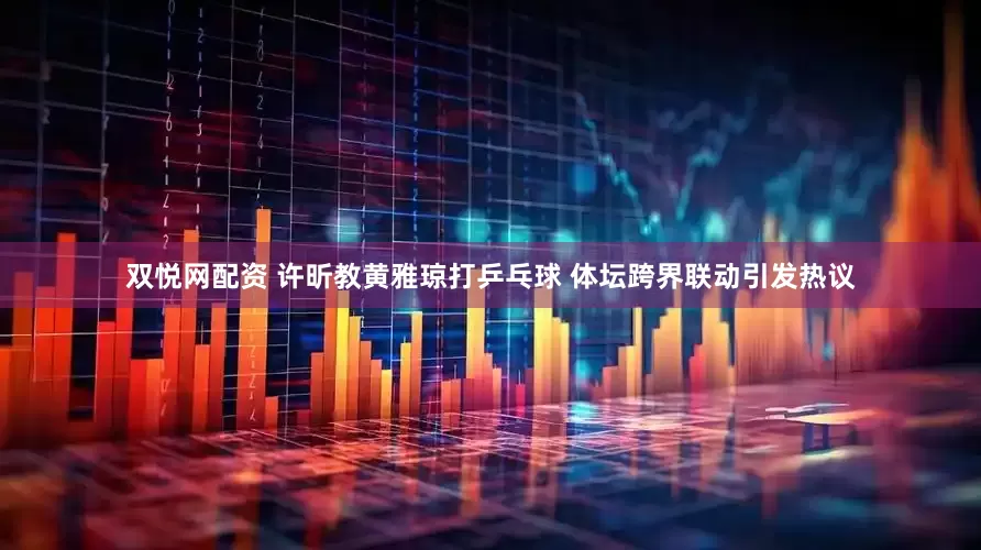 双悦网配资 许昕教黄雅琼打乒乓球 体坛跨界联动引发热议
