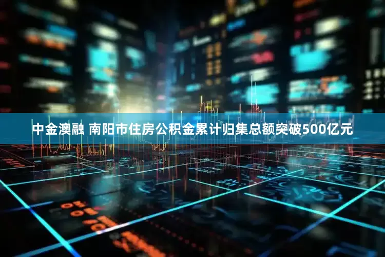 中金澳融 南阳市住房公积金累计归集总额突破500亿元