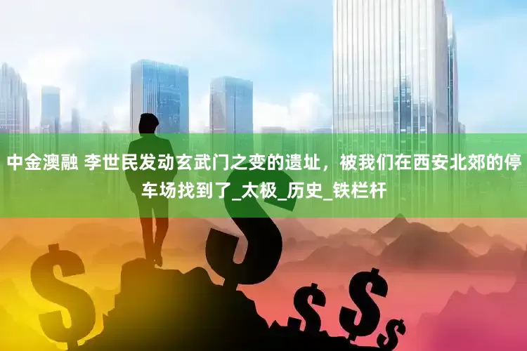 中金澳融 李世民发动玄武门之变的遗址，被我们在西安北郊的停车场找到了_太极_历史_铁栏杆