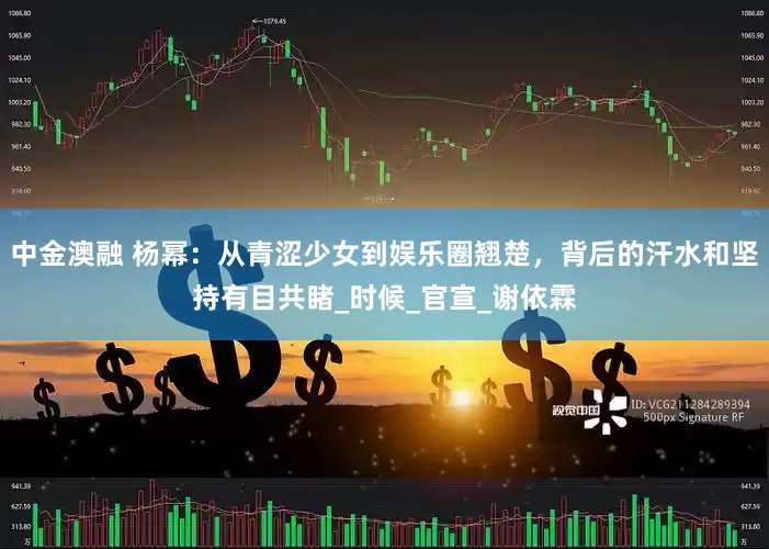 中金澳融 杨幂：从青涩少女到娱乐圈翘楚，背后的汗水和坚持有目共睹_时候_官宣_谢依霖