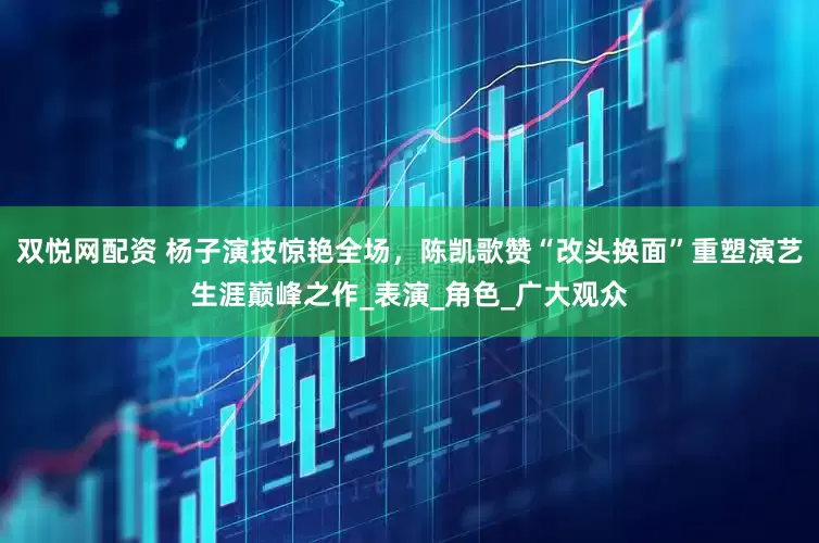 双悦网配资 杨子演技惊艳全场，陈凯歌赞“改头换面”重塑演艺生涯巅峰之作_表演_角色_广大观众