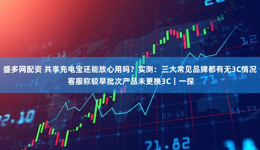 盛多网配资 共享充电宝还能放心用吗？实测：三大常见品牌都有无3C情况 客服称较早批次产品未更换3C｜一探