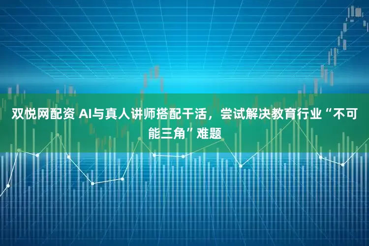 双悦网配资 AI与真人讲师搭配干活，尝试解决教育行业“不可能三角”难题