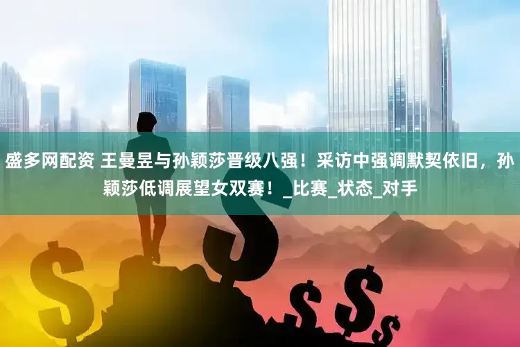 盛多网配资 王曼昱与孙颖莎晋级八强！采访中强调默契依旧，孙颖莎低调展望女双赛！_比赛_状态_对手