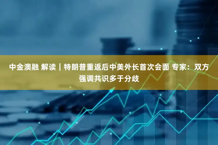 中金澳融 解读｜特朗普重返后中美外长首次会面 专家：双方强调共识多于分歧