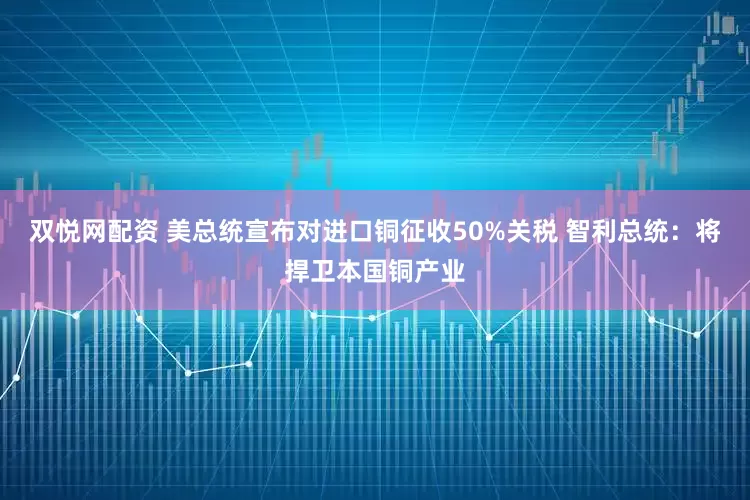双悦网配资 美总统宣布对进口铜征收50%关税 智利总统：将捍卫本国铜产业