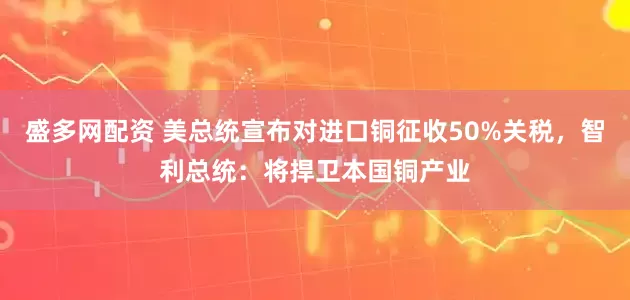 盛多网配资 美总统宣布对进口铜征收50%关税，智利总统：将捍卫本国铜产业