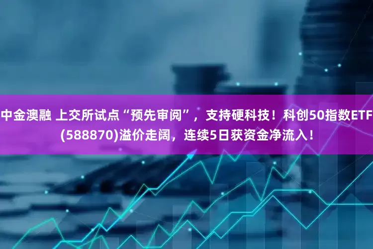 中金澳融 上交所试点“预先审阅”，支持硬科技！科创50指数ETF(588870)溢价走阔，连续5日获资金净流入！
