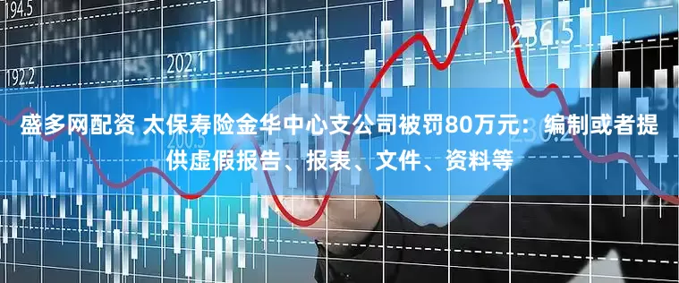 盛多网配资 太保寿险金华中心支公司被罚80万元：编制或者提供虚假报告、报表、文件、资料等