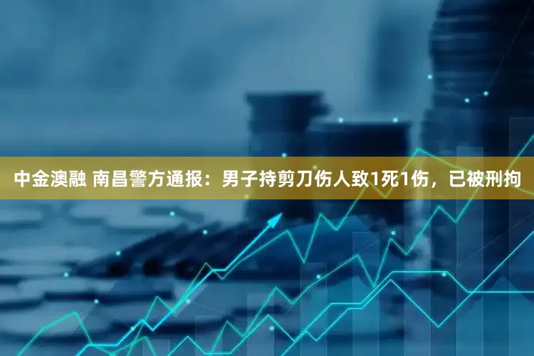 中金澳融 南昌警方通报：男子持剪刀伤人致1死1伤，已被刑拘