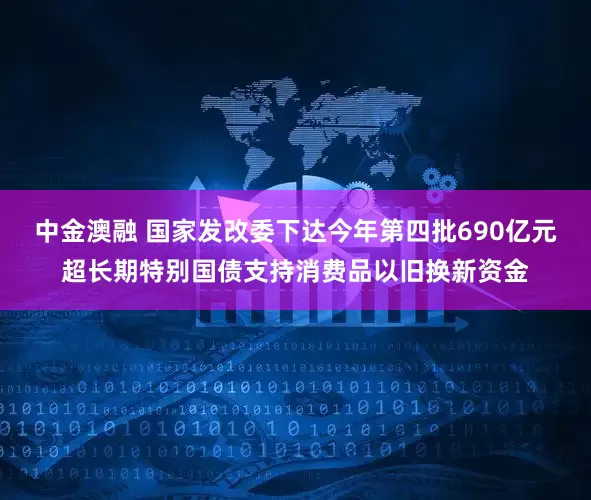 中金澳融 国家发改委下达今年第四批690亿元超长期特别国债支持消费品以旧换新资金
