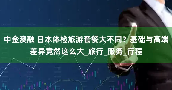 中金澳融 日本体检旅游套餐大不同？基础与高端差异竟然这么大_旅行_服务_行程