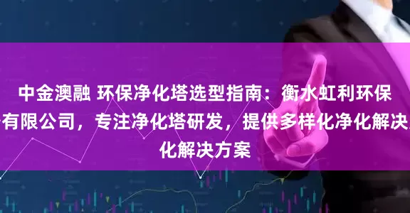 中金澳融 环保净化塔选型指南：衡水虹利环保设备有限公司，专注净化塔研发，提供多样化净化解决方案