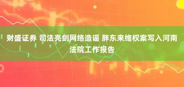 财盛证券 司法亮剑网络造谣 胖东来维权案写入河南法院工作报告