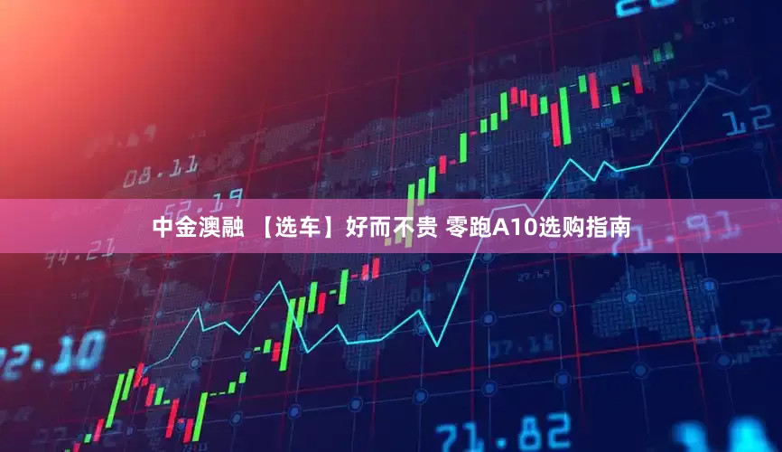 中金澳融 【选车】好而不贵 零跑A10选购指南