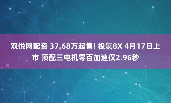 双悦网配资 37.68万起售! 极氪8X 4月17日上市 顶配三电机零百加速仅2.96秒
