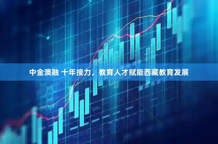 中金澳融 十年接力，教育人才赋能西藏教育发展