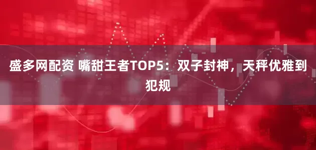 盛多网配资 嘴甜王者TOP5：双子封神，天秤优雅到犯规