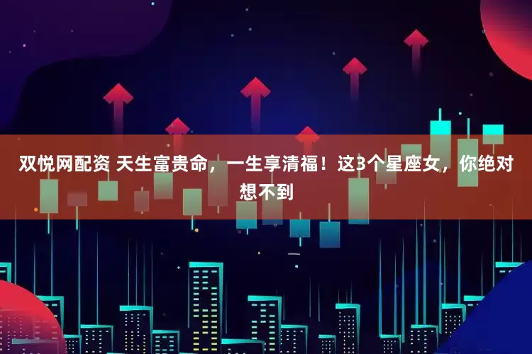 双悦网配资 天生富贵命,一生享清福!这3个星座女,你绝对想不到