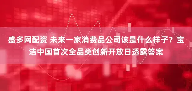 盛多网配资 未来一家消费品公司该是什么样子？宝洁中国首次全品类创新开放日透露答案