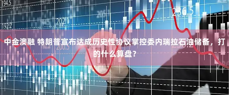 中金澳融 特朗普宣布达成历史性协议掌控委内瑞拉石油储备，打的什么算盘？